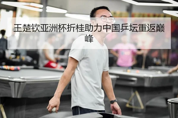 王楚钦亚洲杯折桂助力中国乒坛重返巅峰